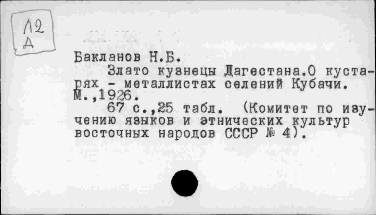 ﻿Бакланов Н.Б.
Злато кузнецы Дагестана.О кустарях -металлистах селений Кубачи. И.,1926•
67 с.,25 табл. (Комитет по изучению языков и этнических культур восточных народов СССР №4).